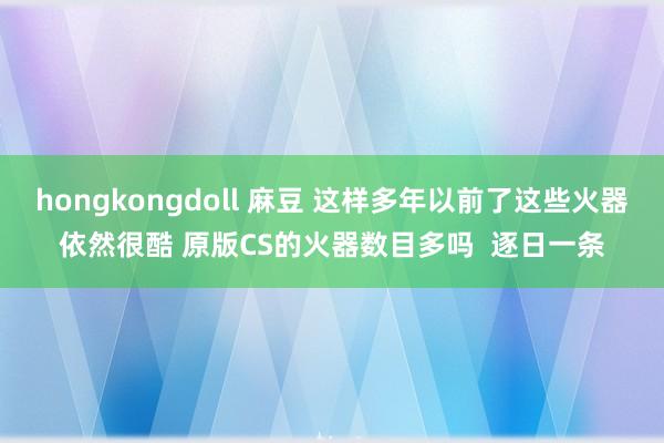 hongkongdoll 麻豆 这样多年以前了这些火器依然很酷 原版CS的火器数目多吗  逐日一条