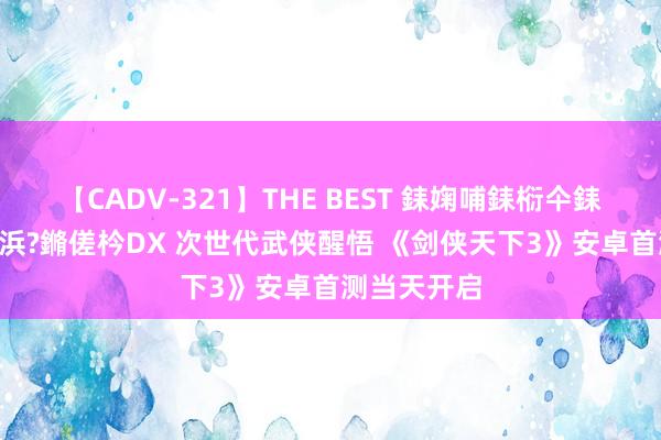 【CADV-321】THE BEST 銇婅哺銇椼仐銇俱仚銆?50浜?鏅傞枔DX 次世代武侠醒悟 《剑侠天下3》安卓首测当天开启