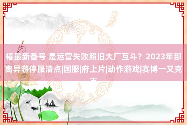 椿最新番号 是运营失败照旧大厂互斗？2023年部离异游停服清点|国服|府上片|动作游戏|赛博一又克