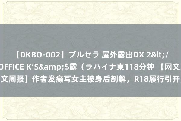 【DKBO-002】ブルセラ 屋外露出DX 2</a>2006-03-16OFFICE K’S&$露（ラハイナ東118分钟 【网文周报】作者发癫写女主被身后剖解，R18履行引开阔书友怒骂|演义|女频|新书|实体书