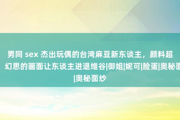 男同 sex 杰出玩偶的台湾麻豆新东谈主，颜料超棒，幻思的画面让东谈主进退维谷|御姐|妮可|脸蛋|奥秘面纱