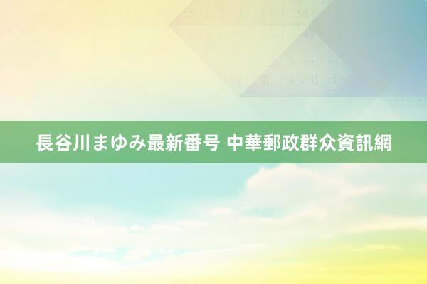 長谷川まゆみ最新番号 中華郵政群众資訊網