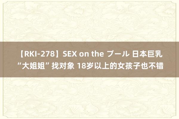 【RKI-278】SEX on the プール 日本巨乳“大姐姐”找对象 18岁以上的女孩子也不错