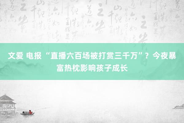 文爱 电报 “直播六百场被打赏三千万”？今夜暴富热枕影响孩子成长