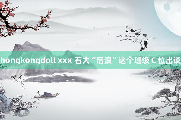 hongkongdoll xxx 石大“后浪”　这个班级Ｃ位出谈