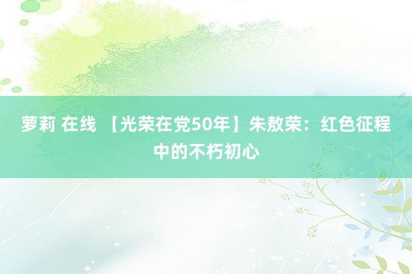 萝莉 在线 【光荣在党50年】朱敖荣：红色征程中的不朽初心