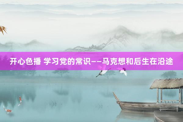 开心色播 学习党的常识——马克想和后生在沿途