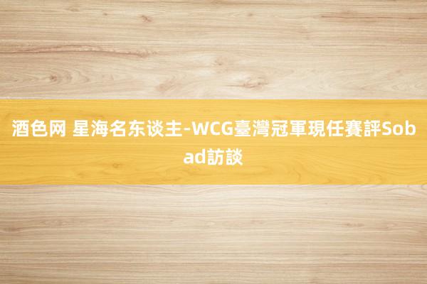 酒色网 星海名东谈主-WCG臺灣冠軍現任賽評　Sobad訪談