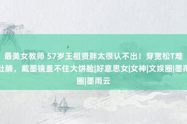 最美女教师 57岁王祖贤胖太很认不出！穿宽松T难掩肚腩，戴墨镜盖不住大饼脸|好意思女|女神|文娱圈|墨雨云