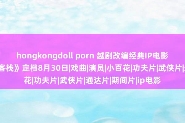 hongkongdoll porn 越剧改编经典IP电影《新龙门东说念主皮客栈》定档8月30日|戏曲|演员|小百花|功夫片|武侠片|通达片|期间片|ip电影