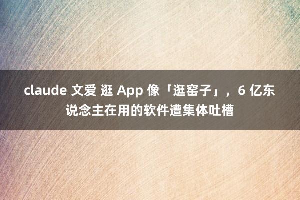 claude 文爱 逛 App 像「逛窑子」，6 亿东说念主在用的软件遭集体吐槽