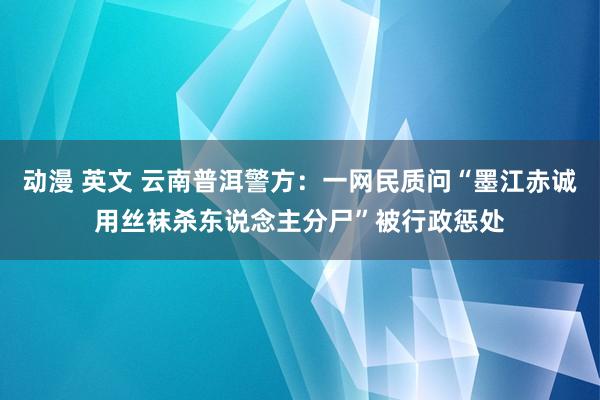 动漫 英文 云南普洱警方：一网民质问“墨江赤诚用丝袜杀东说念主分尸”被行政惩处