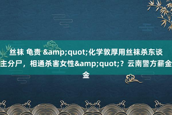 丝袜 龟责 &quot;化学敦厚用丝袜杀东谈主分尸，相通杀害女性&quot;？云南警方薪金