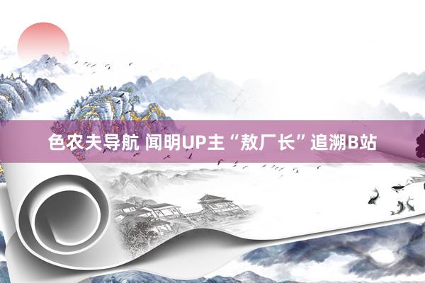 色农夫导航 闻明UP主“敖厂长”追溯B站