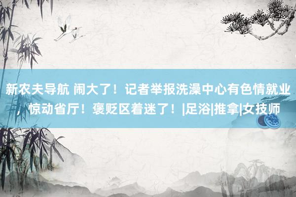 新农夫导航 闹大了！记者举报洗澡中心有色情就业，惊动省厅！褒贬区着迷了！|足浴|推拿|女技师