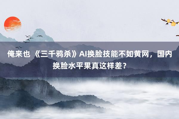 俺来也 《三千鸦杀》AI换脸技能不如黄网，国内换脸水平果真这样差？