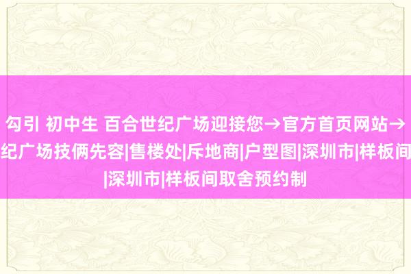 勾引 初中生 百合世纪广场迎接您→官方首页网站→深圳百合世纪广场技俩先容|售楼处|斥地商|户型图|深圳市|样板间取舍预约制