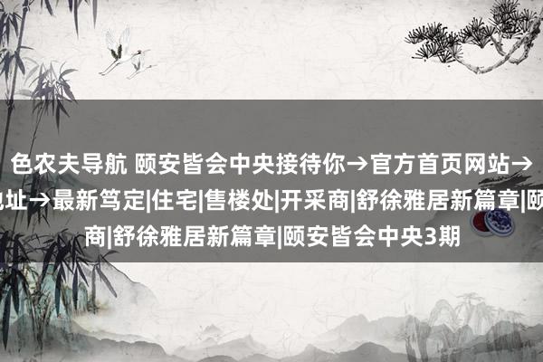 色农夫导航 颐安皆会中央接待你→官方首页网站→房价→户型→地址→最新笃定|住宅|售楼处|开采商|舒徐雅居新篇章|颐安皆会中央3期