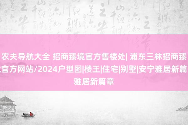 农夫导航大全 招商臻境官方售楼处| 浦东三林招商臻境官方网站/2024户型图|楼王|住宅|别墅|安宁雅居新篇章