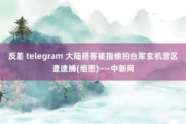 反差 telegram 大陆搭客被指偷拍台军玄机营区遭逮捕(组图)——中新网