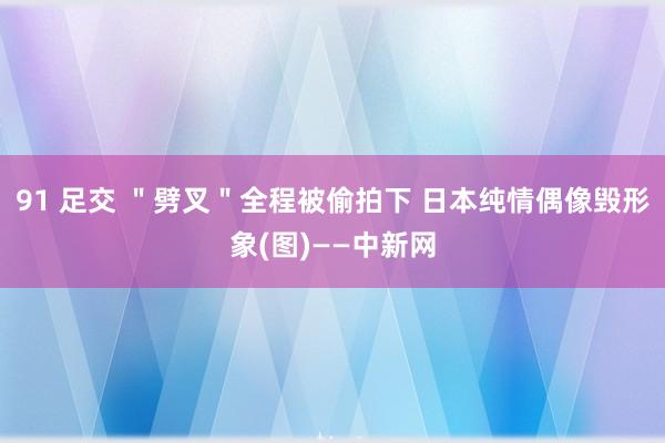 91 足交 ＂劈叉＂全程被偷拍下 日本纯情偶像毁形象(图)——中新网