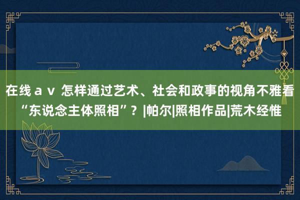 在线ａｖ 怎样通过艺术、社会和政事的视角不雅看“东说念主体照相”？|帕尔|照相作品|荒木经惟