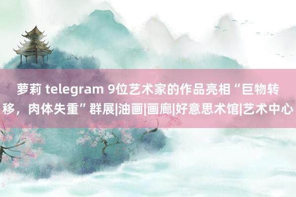 萝莉 telegram 9位艺术家的作品亮相“巨物转移，肉体失重”群展|油画|画廊|好意思术馆|艺术中心