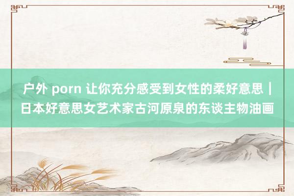 户外 porn 让你充分感受到女性的柔好意思︱日本好意思女艺术家古河原泉的东谈主物油画