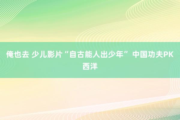 俺也去 少儿影片“自古能人出少年” 中国功夫PK西洋