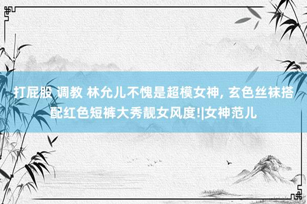 打屁股 调教 林允儿不愧是超模女神, 玄色丝袜搭配红色短裤大秀靓女风度!|女神范儿