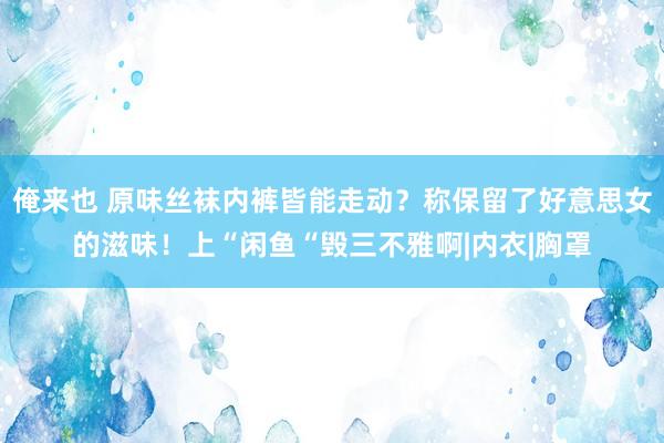 俺来也 原味丝袜内裤皆能走动？称保留了好意思女的滋味！上“闲鱼“毁三不雅啊|内衣|胸罩