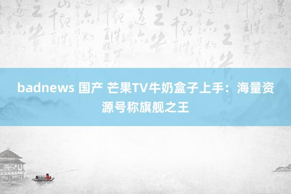 badnews 国产 芒果TV牛奶盒子上手：海量资源号称旗舰之王