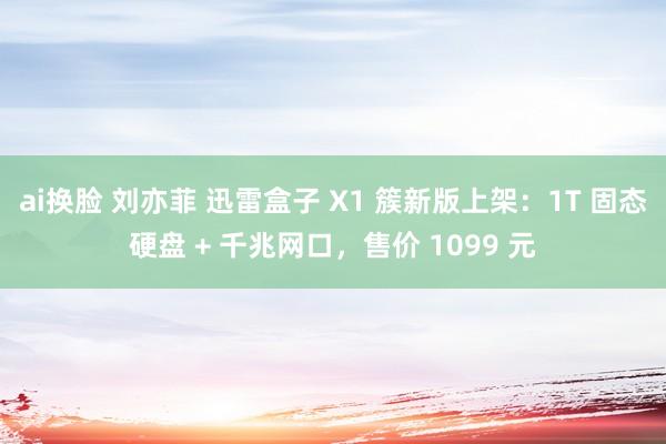 ai换脸 刘亦菲 迅雷盒子 X1 簇新版上架：1T 固态硬盘 + 千兆网口，售价 1099 元