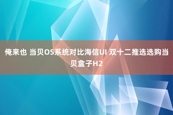 俺来也 当贝OS系统对比海信UI 双十二推选选购当贝盒子H2