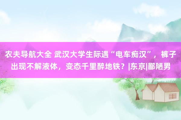 农夫导航大全 武汉大学生际遇“电车痴汉”，裤子出现不解液体，变态千里醉地铁？|东京|鄙陋男