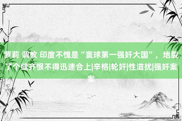 萝莉 调教 印度不愧是“寰球第一强奸大国”，地裂了个缝齐恨不得迅速合上|辛格|轮奸|性滋扰|强奸案