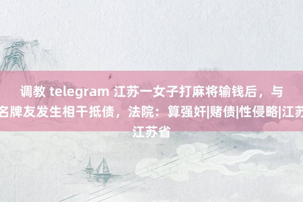 调教 telegram 江苏一女子打麻将输钱后，与三名牌友发生相干抵债，法院：算强奸|赌债|性侵略|江苏省