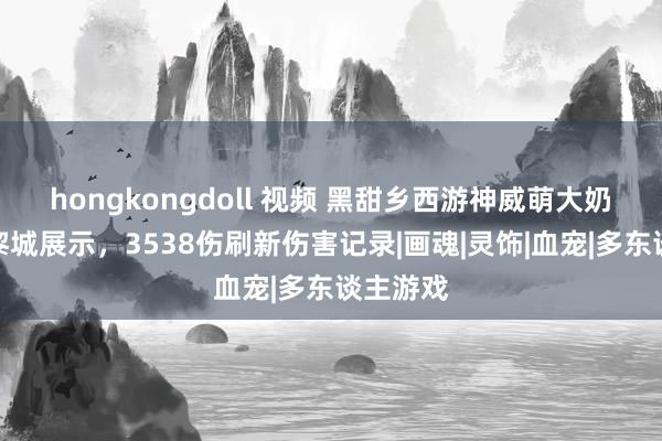 hongkongdoll 视频 黑甜乡西游神威萌大奶第一九黎城展示，3538伤刷新伤害记录|画魂|灵饰|血宠|多东谈主游戏