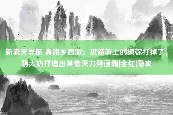 新农夫导航 黑甜乡西游：攻谛听上的须弥打掉了，萌大奶打造出其诸天力劈画魂|全红|隐攻