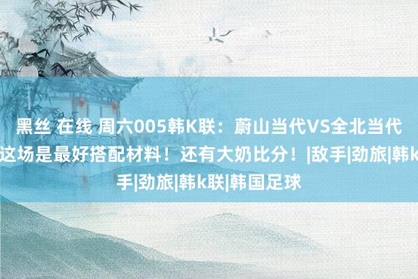 黑丝 在线 周六005韩K联：蔚山当代VS全北当代 专职韩足！这场是最好搭配材料！还有大奶比分！|敌手|劲旅|韩k联|韩国足球