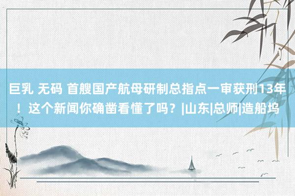 巨乳 无码 首艘国产航母研制总指点一审获刑13年！这个新闻你确凿看懂了吗？|山东|总师|造船坞