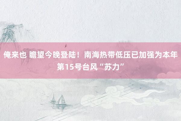 俺来也 瞻望今晚登陆！南海热带低压已加强为本年第15号台风“苏力”