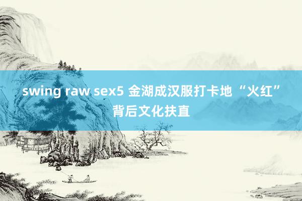 swing raw sex5 金湖成汉服打卡地 “火红”背后文化扶直