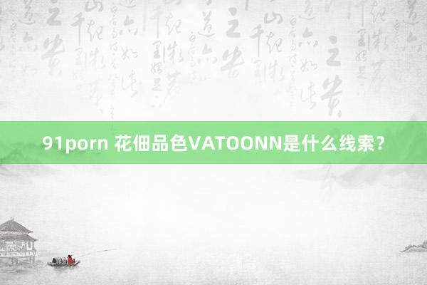 91porn 花佃品色VATOONN是什么线索？