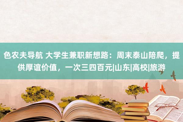 色农夫导航 大学生兼职新想路：周末泰山陪爬，提供厚谊价值，一次三四百元|山东|高校|旅游