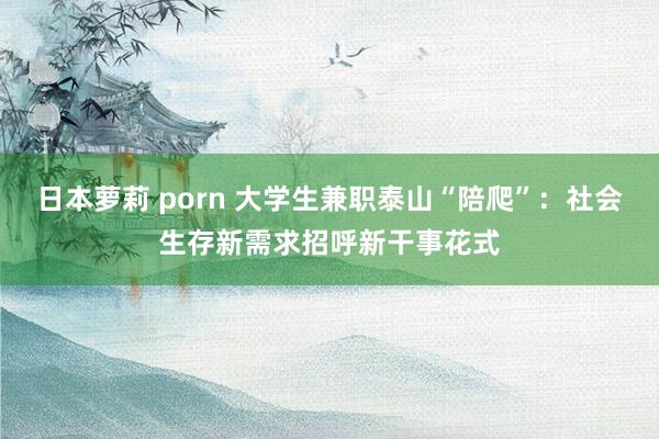 日本萝莉 porn 大学生兼职泰山“陪爬”：社会生存新需求招呼新干事花式