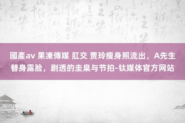 國產av 果凍傳媒 肛交 贾玲瘦身照流出，A先生替身露脸，剧透的圭臬与节拍-钛媒体官方网站