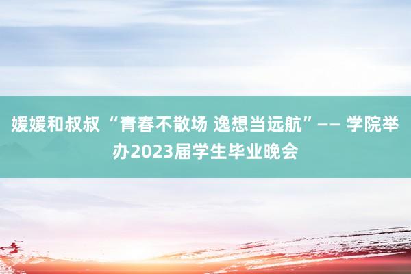 媛媛和叔叔 “青春不散场 逸想当远航”—— 学院举办2023届学生毕业晚会