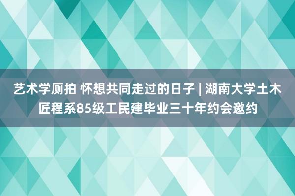 艺术学厕拍 怀想共同走过的日子 | 湖南大学土木匠程系85级工民建毕业三十年约会邀约