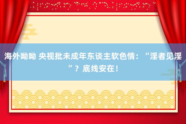 海外呦呦 央视批未成年东谈主软色情：“淫者见淫”？底线安在！